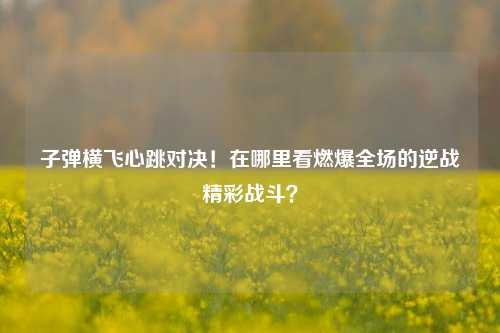 子弹横飞心跳对决!在哪里看燃爆全场的逆战精彩战斗?