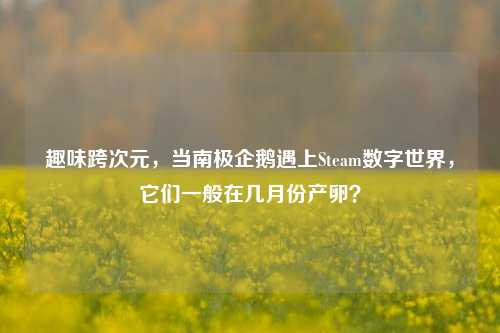 趣味跨次元,当南极企鹅遇上Steam数字世界,它们一般在几月份产卵?