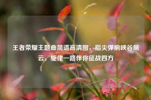 王者荣耀主题曲简谱高清图,指尖弹响峡谷风云,旋律一路伴你征战四方