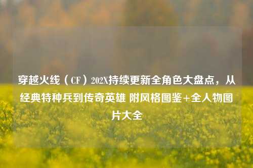 穿越火线（CF）202X持续更新全角色大盘点，从经典特种兵到传奇英雄 附风格图鉴+全人物图片大全