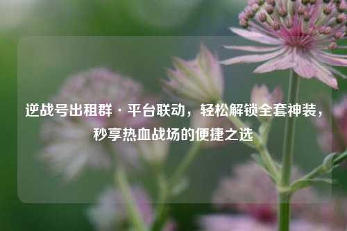 逆战号出租群·平台联动,轻松解锁 神装,秒享热血战场的便捷之选