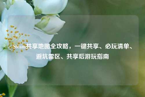 Steam共享地图全攻略，一键共享、必玩清单、避坑雷区、共享后游玩指南