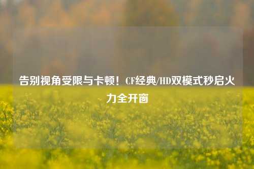 告别视角受限与卡顿!CF经典/HD双模式秒启火力全开窗
