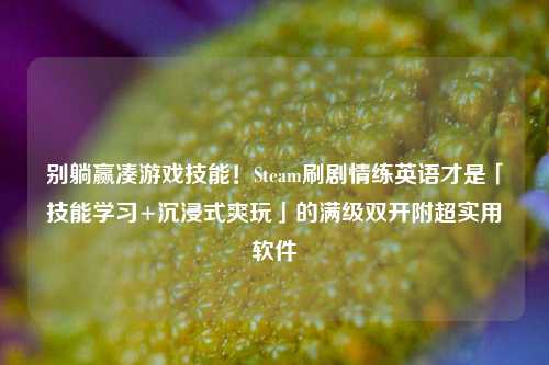 别躺赢凑游戏技能!Steam刷剧情练英语才是「技能学习+沉浸式爽玩」的满级***附超实用软件