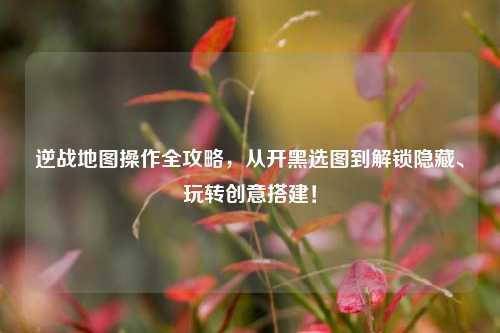 逆战地图操作全攻略,从开黑选图到解锁隐藏、玩转创意搭建!