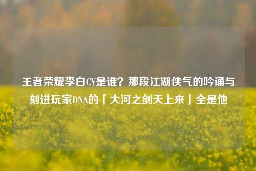 王者荣耀李白CV是谁?那段江湖侠气的吟诵与刻进玩家DNA的「大河之剑天上来」全是他