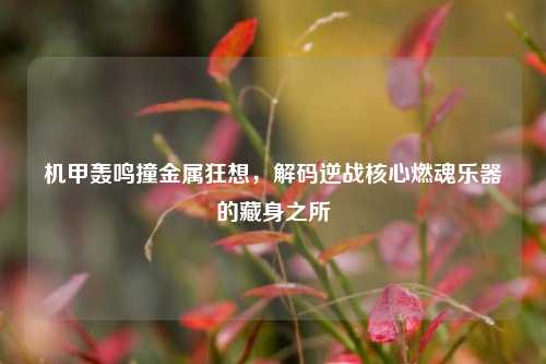 机甲轰鸣撞金属狂想,解码逆战核心燃魂乐器的藏身之所
