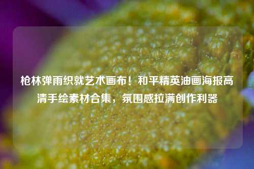 枪林弹雨织就艺术画布!和平精英油画海报高清手绘素材合集,氛围感拉满创作利器