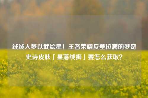 绒绒入梦以武绘星!王者荣耀反差拉满的梦奇史诗皮肤「星落绒狮」要怎么获取?