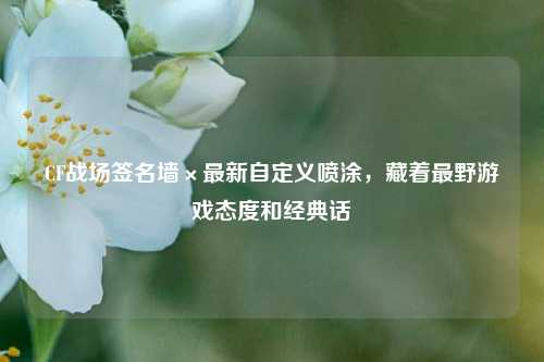 CF战场签名墙×最新自定义喷涂,藏着最野游戏态度和经典话