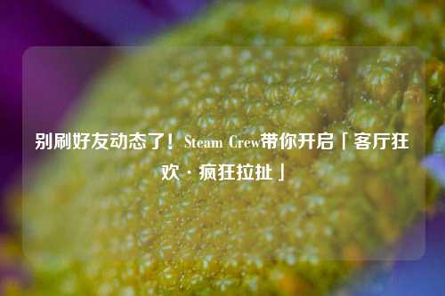 别刷好友动态了!Steam Crew带你开启「客厅狂欢·疯狂拉扯」