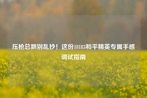 压枪总飘别乱抄!这份18183和平精英专属手感调试指南