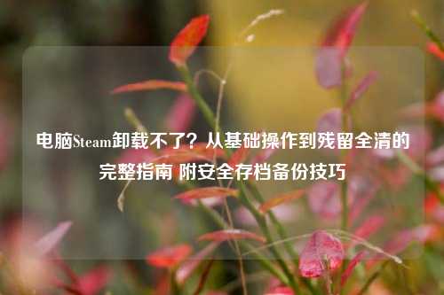 电脑Steam卸载不了?从基础操作到残留全清的完整指南 附安全存档备份技巧