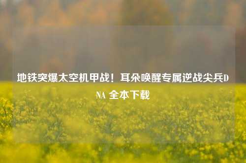 地铁突爆太空机甲战!耳朵唤醒专属逆战尖兵DNA 全本下载