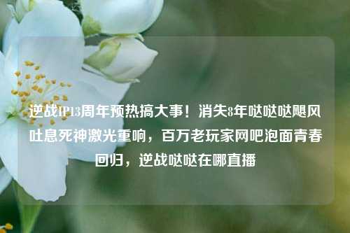 逆战IP13周年预热搞大事!消失8年哒哒哒飓风吐息死神激光重响,百万老玩家网吧泡面青春回归,逆战哒哒在哪直播
