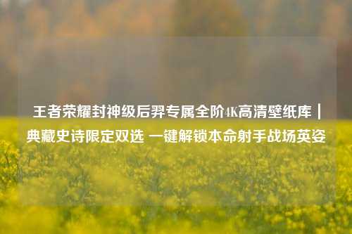 王者荣耀封神级后羿专属全阶4K高清壁纸库|典藏史诗限定双选 一键解锁本命射手战场英姿
