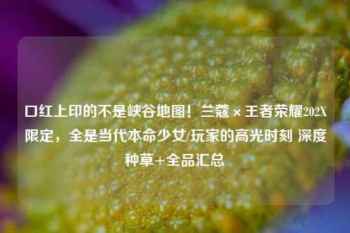口红上印的不是峡谷地图!兰蔻×王者荣耀202X限定,全是当代本命少女/玩家的高光时刻 深度种草+全品汇总