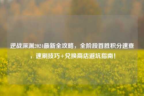 逆战深渊2024最新全攻略,全阶段首胜积分速查,速刷技巧+兑换商店避坑指南!