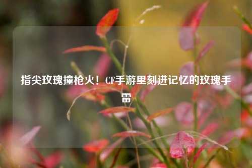 指尖玫瑰撞枪火！CF手游里刻进记忆的玫瑰手雷